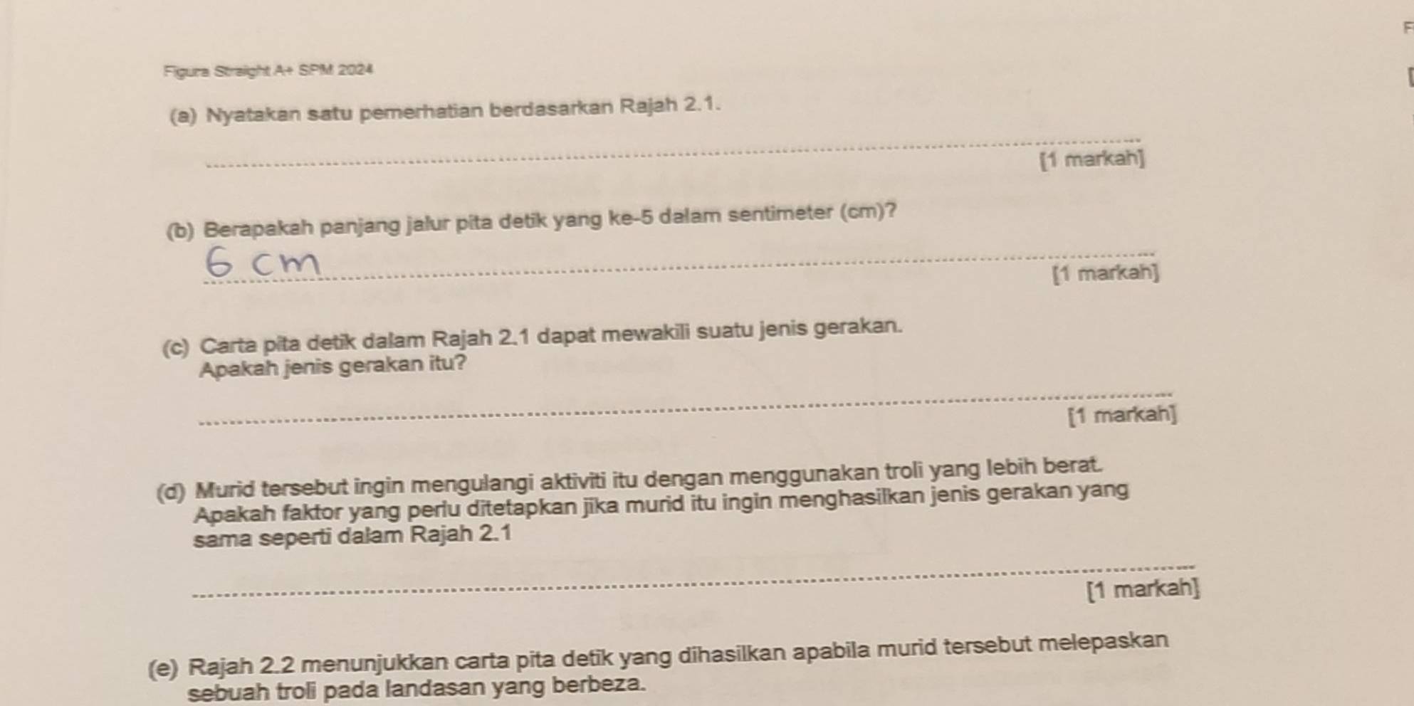 Figura Straight A+ SPM 2024 
_ 
(a) Nyatakan satu pemerhatian berdasarkan Rajah 2.1. 
[1 markah] 
_ 
(b) Berapakah panjang jalur pita detik yang ke -5 dalam sentimeter (cm)? 
[1 markah] 
(c) Carta pita detik dalam Rajah 2.1 dapat mewakili suatu jenis gerakan. 
_ 
Apakah jenis gerakan itu? 
[1 markah] 
(d) Murid tersebut ingin mengulangi aktiviti itu dengan menggunakan troli yang lebih berat. 
Apakah faktor yang perlu ditetapkan jika murid itu ingin menghasilkan jenis gerakan yang 
_ 
sama seperti dalam Rajah 2.1 
[1 markah] 
(e) Rajah 2.2 menunjukkan carta pita detik yang dihasilkan apabila murid tersebut melepaskan 
sebuah troli pada landasan yang berbeza.