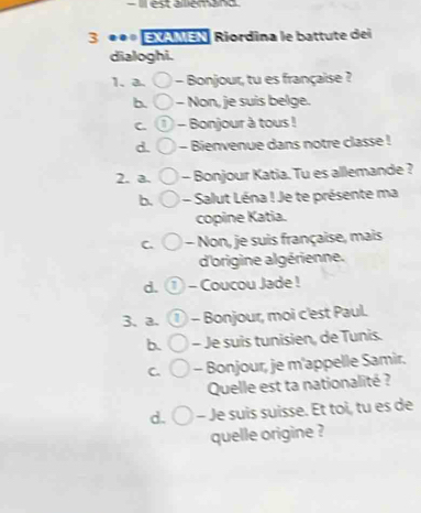 Il est alliémand
3 EXAMEN Riordina le battute dei
dialoghi.
1. a. - Bonjour, tu es française ?
b. - Non, je suis belge.
C. a - Bonjour à tous !
d. - Bienvenue dans notre classe !
2. a. - Bonjour Katia. Tu es allemande ?
b. - Salut Léna ! Je te présente ma
copine Katia.
C. - Non, je suis française, mais
d'origine algérienne.
d. ① - Coucou Jade !
3、 a. - Bonjour, moi c'est Paul.
b. - Je suis tunisien, de Tunis.
C. - Bonjour, je m'appelle Samir.
Quelle est ta nationalité ?
d. - Je suis suisse. Et toi, tu es de
quelle origine ?