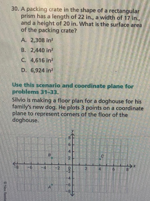 A packing crate in the shape of a rectangular
prism has a length of 22 in., a width of 17 in.,
and a height of 20 in. What is the surface area
of the packing crate?
A. 2,308in^2
B. 2,440in^2
C. 4, 616in^2
D. 6,924in^2
Use this scenario and coordinate plane for
problems 31-33.
Silvio is making a floor plan for a doghouse for his
family's new dog. He plots 3 points on a coordinate
plane to represent corners of the floor of the
doghouse.
y
8
6
4
B
2
C
-8 -6 -4 = 2 0 2 4 6 8
x
-4
A -6
-B