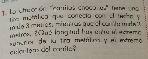 La atracción "carritos chocones" tiene una 
tira metálica que conecta con el techo y 
mide 3 metros, mientras que el carrito mide 2
metros. ¿Qué longitud hay entre el extremo 
superior de la tira metálica y el extremo 
delantero del carrito?