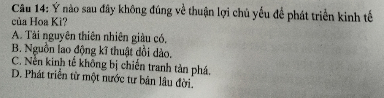 Ý nào sau đây không đúng về thuận lợi chủ yếu để phát triển kinh tế
của Hoa Kì?
A. Tài nguyên thiên nhiên giàu có.
B. Nguồn lao động kĩ thuật dồi dào.
C. Nền kinh tế không bị chiến tranh tàn phá.
D. Phát triển từ một nước tư bản lâu đời.