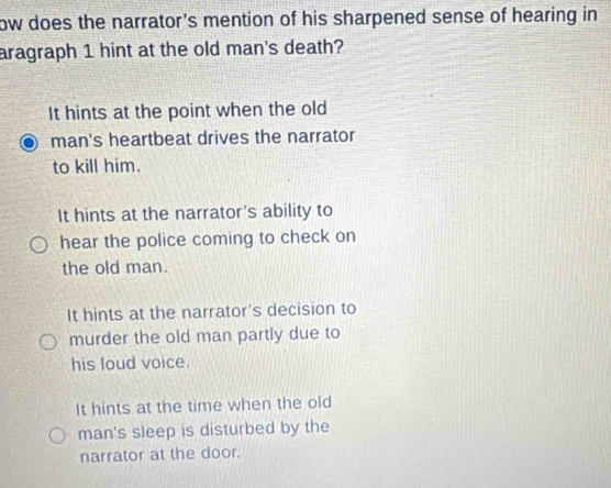 ow does the narrator's mention of his sharpened sense of hearing in 
aragraph 1 hint at the old man's death?
It hints at the point when the old
man's heartbeat drives the narrator
to kill him.
It hints at the narrator's ability to
hear the police coming to check on
the old man.
It hints at the narrator's decision to
murder the old man partly due to
his loud voice.
It hints at the time when the old
man's sleep is disturbed by the
narrator at the door.