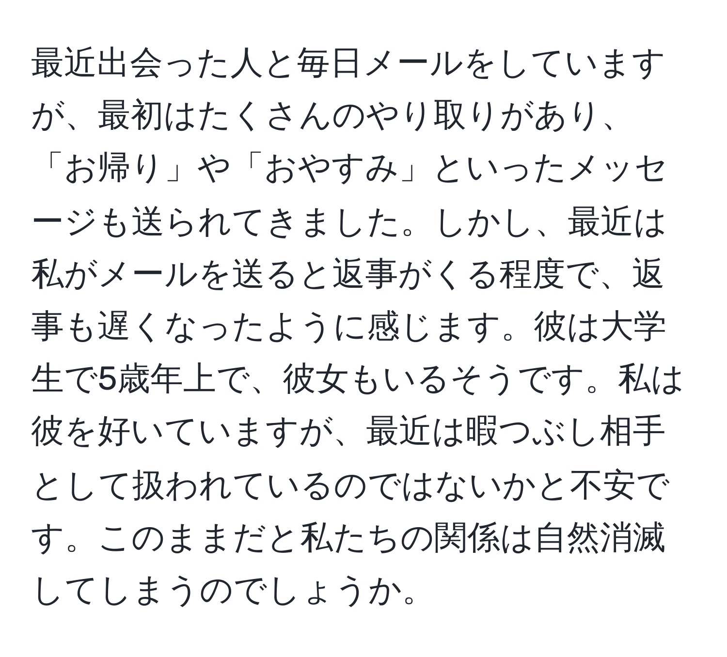 最近出会った人と毎日メールをしていますが、最初はたくさんのやり取りがあり、「お帰り」や「おやすみ」といったメッセージも送られてきました。しかし、最近は私がメールを送ると返事がくる程度で、返事も遅くなったように感じます。彼は大学生で5歳年上で、彼女もいるそうです。私は彼を好いていますが、最近は暇つぶし相手として扱われているのではないかと不安です。このままだと私たちの関係は自然消滅してしまうのでしょうか。