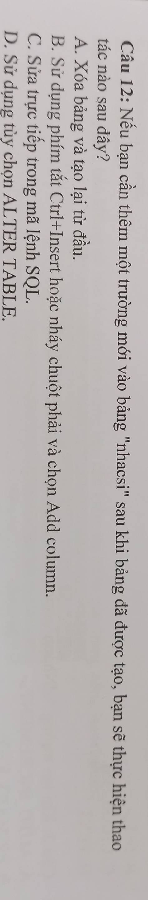 Nếu bạn cần thêm một trường mới vào bảng "nhacsi" sau khi bảng đã được tạo, bạn sẽ thực hiện thao
tác nào sau đây?
A. Xóa bảng và tạo lại từ đầu.
B. Sử dụng phím tắt Ctrl+Insert hoặc nháy chuột phải và chọn Add column.
C. Sửa trực tiếp trong mã lệnh SQL.
D. Sử dụng tùy chọn ALTER TABLE.