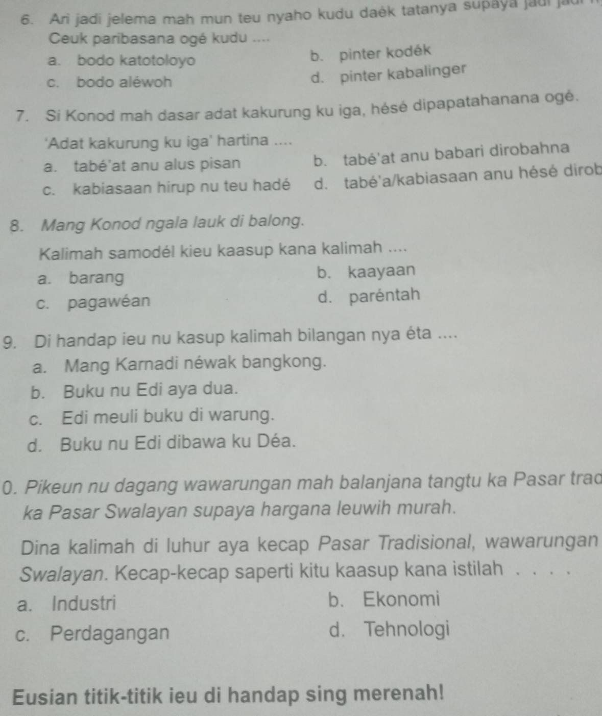 Ari jadi jelema mah mun teu nyaho kudu daék tatanya supaya jaui jaur
Ceuk paribasana ogé kudu ....
a. bodo katotoloyo
b. pinter kodék
c. bodo aléwoh
d. pinter kabalinger
7. Sí Konod mah dasar adat kakurung ku iga, hésé dipapatahanana ogé.
‘Adat kakurung ku iga’ hartina ....
a. tabé'at anu alus pisan
b. tabé'at anu babari dirobahna
c. kabiasaan hirup nu teu hadé d. tabé'a/kabiasaan anu hésé dirob
8. Mang Konod ngala lauk di balong.
Kalimah samodél kieu kaasup kana kalimah ....
a. barang b. kaayaan
c. pagawéan d. paréntah
9. Di handap ieu nu kasup kalimah bilangan nya éta ....
a. Mang Karnadi néwak bangkong.
b. Buku nu Edi aya dua.
c. Edi meuli buku di warung.
d. Buku nu Edi dibawa ku Déa.
0. Pikeun nu dagang wawarungan mah balanjana tangtu ka Pasar trad
ka Pasar Swalayan supaya hargana leuwih murah.
Dina kalimah di luhur aya kecap Pasar Tradisional, wawarungan
Swalayan. Kecap-kecap saperti kitu kaasup kana istilah . . . .
a. Industri b. Ekonomi
c. Perdagangan d. Tehnologi
Eusian titik-titik ieu di handap sing merenah!