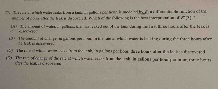 The rate at which water leaks from a tank, in gallons per hour, is modeled by R, a differentiable function of the
number of hours after the leak is discovered. Which of the following is the best interpretation of R'(3) ?
(A) The amount of water, in gallons, that has leaked out of the tank during the first three hours after the leak is
discovered
(B) The amount of change, in gallons per hour, in the rate at which water is leaking during the three hours after
the leak is discovered
(C) The rate at which water leaks from the tank, in gallons per hour, three hours after the leak is discovered
(D) The rate of change of the rate at which water leaks from the tank, in gallons per hour per hour, three hours
after the leak is discovered