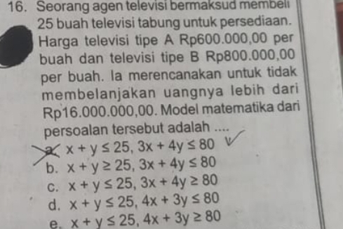 Seorang agen televisi bermaksud membeli
25 buah televisi tabung untuk persediaan.
Harga televisi tipe A Rp600.000,00 per
buah dan televisi tipe B Rp800.000,00
per buah. la merencanakan untuk tidak
membelanjakan uangnya lebih dari
Rp16.000.000,00. Model matematika dari
persoalan tersebut adalah …
x+y≤ 25, 3x+4y≤ 80
b. x+y≥ 25, 3x+4y≤ 80
C. x+y≤ 25, 3x+4y≥ 80
d. x+y≤ 25, 4x+3y≤ 80
e. x+y≤ 25, 4x+3y≥ 80