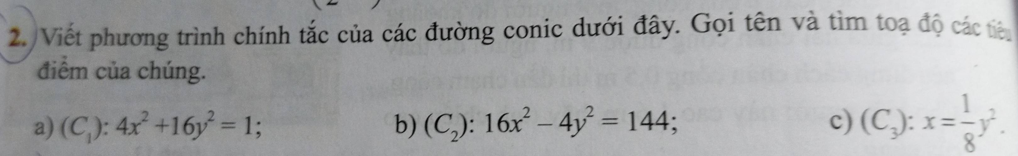 2./Viết phương trình chính tắc của các đường conic dưới đây. Gọi tên và tìm toạ độ các tiê
điểm của chúng.
a) (C_1):4x^2+16y^2=1; b) (C_2):16x^2-4y^2=144; c) (C_3):x= 1/8 y^2.