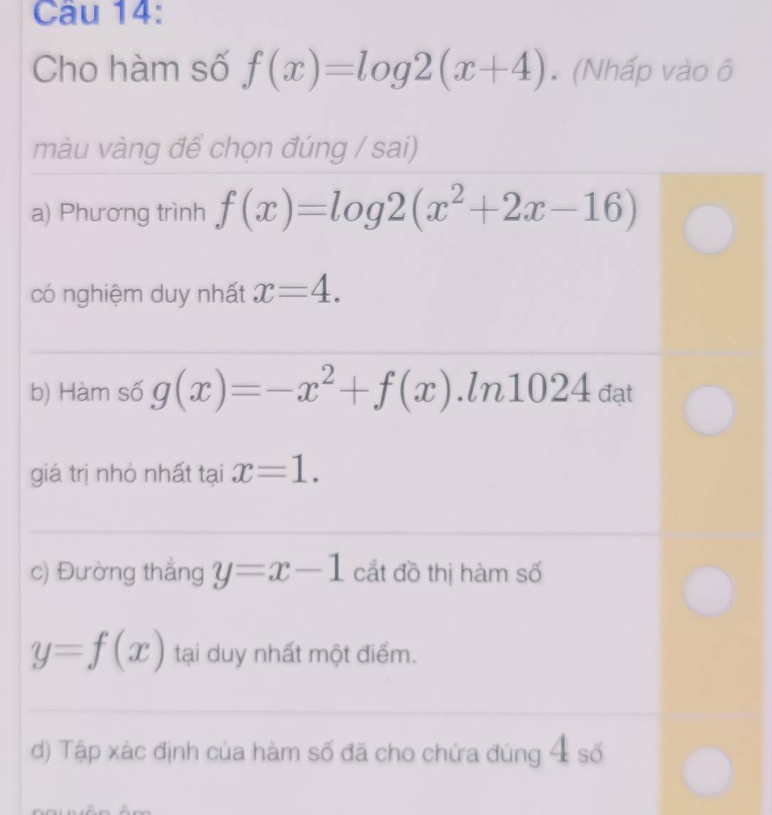 Cho hàm số f(x)=log 2(x+4). (Nhấp vào ô 
màu vàng để chọn đúng / sai) 
a) Phương trình f(x)=log 2(x^2+2x-16)
có nghiệm duy nhất x=4. 
b) Hàm số g(x)=-x^2+f(x).ln 1024dat
giá trị nhỏ nhất tại x=1. 
c) Đường thắng y=x-1 cắt đồ thị hàm số
y=f(x) tại duy nhất một điểm. 
d) Tập xác định của hàm số đã cho chứa đúng 4 số