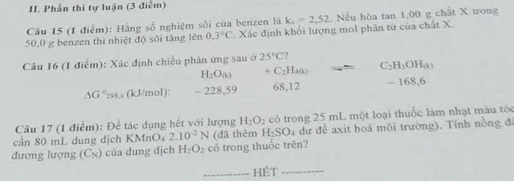 Phần thi tự luận (3 điểm)
Câu 15 (1 điểm): Hằng số nghiệm sôi của benzen là k_s=2,52 Nếu hòa tan 1,00 g chất X trong
50,0 g benzen thi nhiệt độ sối tăng lên 0.3°C. Xác định khổi lượng mol phân tử của chất X.
Câu 16 (1 điễm): Xác định chiều phản ứng sau ở 25°C ?
H_2O_(k) +C_2H_400 C_2H_5OH_(k)
△ G° 298, s (kJ/mol): - 228, 59 68, 12 - 168.6
Câu 17 (1 điểm): Để tác dụng hết với lượng H_2O_2 có trong 25 mL một loại thuốc làm nhạt màu tóc
cần 80 mL dung dịch KMnO₄ 2.10^(-2)N (đã thêm H_2SO_4 dư đề axit hoá môi trường). Tính nỗng đế
đương lượng (Cỳ) của dung dịch H_2O_2 có trong thuốc trên?
_Hệt_