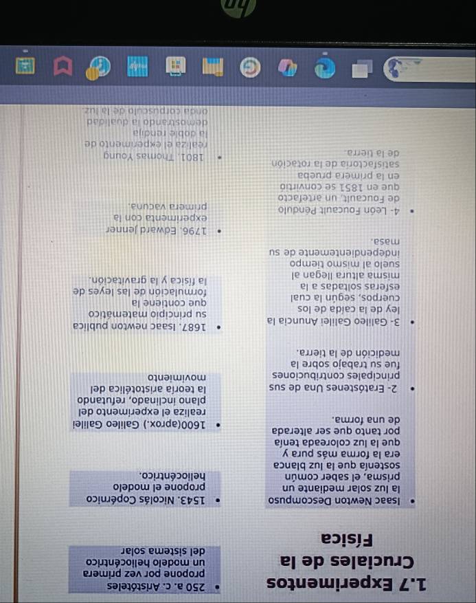 250 a. c. Aristóteles 
1.7 Experimentos propone por vez primera 
Cruciales de la un modelo heliocéntrico 
del sistema solar 
Física 
Isaac Newton Descompuso 1543. Nicolás Copérnico 
la luz solar mediante un propone el modelo 
prisma, el saber común he lio céntrico. 
sostenía que la luz blanca 
era la forma más pura y 
que la luz coloreada tenía 
por tanto que ser alterada 
de una forma. 1600 (aprox.) Galileo Galilei 
realiza el experimento del 
plano inclinado, refutando 
2- Eratóstenes Una de sus la teoría aristotélica del 
principales contribuciones movimiento 
fue su trabajo sobre la 
medición de la tierra. 
3- Galileo Galilei Anuncia la 1687. Isaac newton publica 
ley de la caída de los su principio matemático 
que contiene la 
cuerpos, según la cual formulación de las leyes de 
esferas soltadas a la la física y la gravitación. 
misma altura llegan al 
suelo al mismo tiempo 
independientemente de su 
masa. 
1796. Edward Jenner 
experimenta con la 
4- León Foucault Péndulo primera vacuna. 
de Foucault, un artefacto 
que en 1851 se convirtió 
en la primera prueba 
satisfactoría de la rotación 1801. Thomas Young 
de la tierra 
realiza el experimento de 
la doble rendija 
demostrando ia dualidad 
onda corpúsculo de la luz.