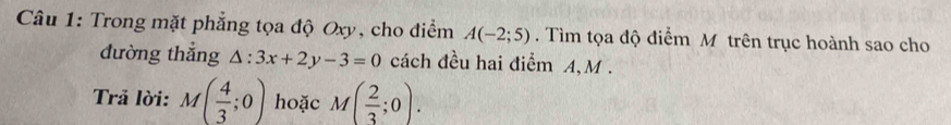 Trong mặt phẳng tọa độ Oxy, cho điểm A(-2;5). Tìm tọa độ điểm M trên trục hoành sao cho 
đường thẳng △ :3x+2y-3=0 cách đều hai điểm A, M. 
Trả lời: M( 4/3 ;0) hoặc M( 2/3 ;0).