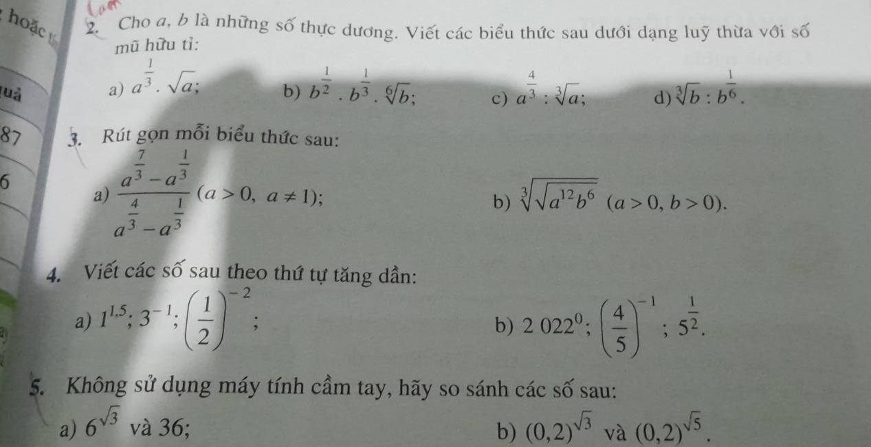 hoặc 2. Cho a, b là những số thực dương. Viết các biểu thức sau dưới dạng luỹ thừa với số 
mũ hữu tỉ: 
luả a) a^(frac 1)3· sqrt(a); 
b) b^(frac 1)2· b^(frac 1)3· sqrt[6](b); a^(frac 4)3:sqrt[3](a); d) sqrt[3](b):b^(frac 1)6. 
c) 
87 3. Rút gọn mỗi biểu thức sau: 
6 
a frac a^(frac 7)3-a^(frac 1)3a^(frac 4)3-a^(frac 1)3(a>0,a!= 1); 
b) sqrt[3](sqrt a^(12)b^6)(a>0,b>0). 
4. Viết các số sau theo thứ tự tăng dần: 
a) 1^(1.5); 3^(-1); ( 1/2 )^-2 2022^0; ( 4/5 )^-1; 5^(frac 1)2. 
b) 
5. Không sử dụng máy tính cầm tay, hãy so sánh các số sau: 
a) 6^(sqrt(3)) và 36; b) (0,2)^sqrt(3) ^1□  V à (0,2)^sqrt(5).