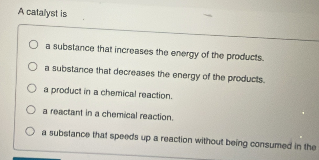 A catalyst is
a substance that increases the energy of the products.
a substance that decreases the energy of the products.
a product in a chemical reaction.
a reactant in a chemical reaction.
a substance that speeds up a reaction without being consumed in the