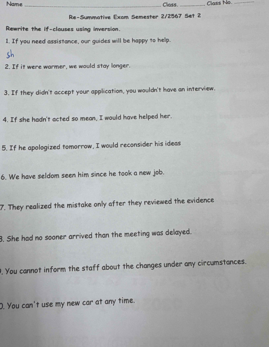 Name _Class. _Class No._ 
Re-Summative Exam Semester 2/2567 Set 2 
Rewrite the if-clauses using inversion. 
1. If you need assistance, our guides will be happy to help. 
2. If it were warmer, we would stay longer. 
3. If they didn't accept your application, you wouldn't have an interview. 
4. If she hadn't acted so mean, I would have helped her. 
5. If he apologized tomorrow, I would reconsider his ideas 
6. We have seldom seen him since he took a new job. 
7. They realized the mistake only after they reviewed the evidence 
3. She had no sooner arrived than the meeting was delayed. 
. You cannot inform the staff about the changes under any circumstances. 
O. You can't use my new car at any time.