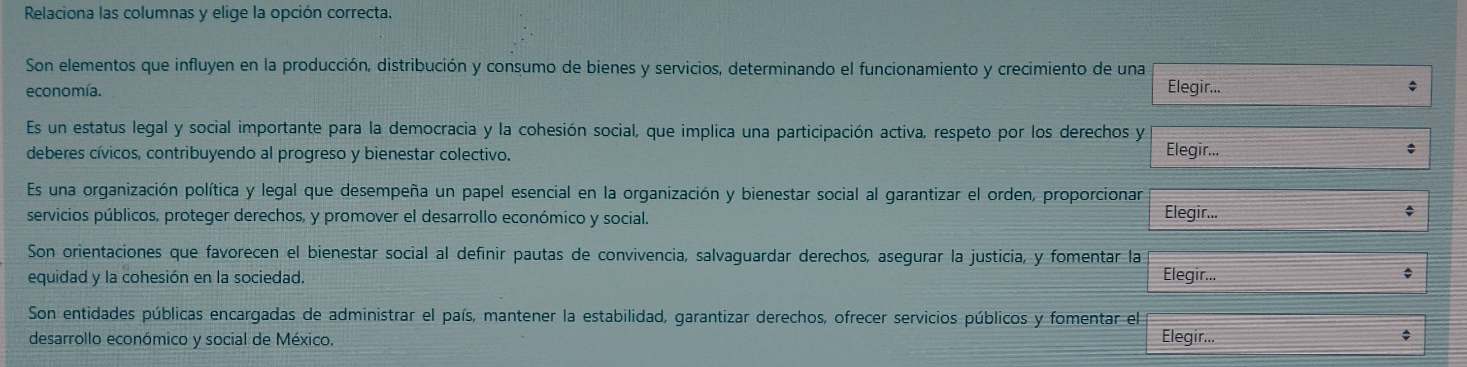 Relaciona las columnas y elige la opción correcta. 
Son elementos que influyen en la producción, distribución y consumo de bienes y servicios, determinando el funcionamiento y crecimiento de una 
economía. Elegir... 
Es un estatus legal y social importante para la democracia y la cohesión social, que implica una participación activa, respeto por los derechos y 
deberes cívicos, contribuyendo al progreso y bienestar colectivo. Elegir... 
Es una organización política y legal que desempeña un papel esencial en la organización y bienestar social al garantizar el orden, proporcionar Elegir... 
servicios públicos, proteger derechos, y promover el desarrollo económico y social. 
Son orientaciones que favorecen el bienestar social al definir pautas de convivencia, salvaguardar derechos, asegurar la justicia, y fomentar la 
equidad y la cohesión en la sociedad. Elegir... 
Son entidades públicas encargadas de administrar el país, mantener la estabilidad, garantizar derechos, ofrecer servicios públicos y fomentar el 
desarrollo económico y social de México. Elegir... 
: