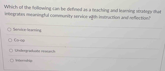 Which of the following can be defned as a teaching and learning strategy that
integrates meaningful community service with instruction and reflection?
Service-learning
Co-op
Undergraduate research
Internship