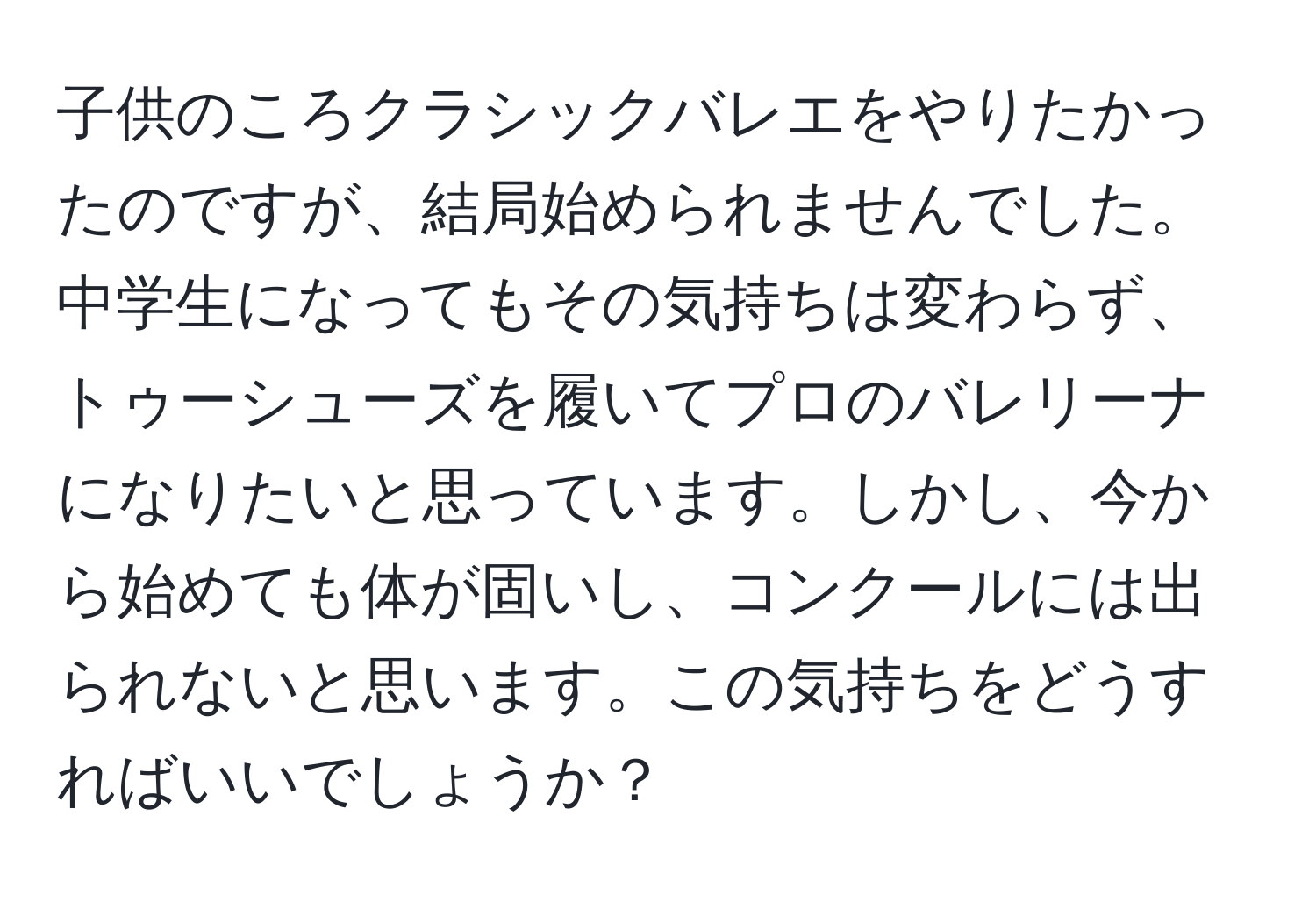 子供のころクラシックバレエをやりたかったのですが、結局始められませんでした。中学生になってもその気持ちは変わらず、トゥーシューズを履いてプロのバレリーナになりたいと思っています。しかし、今から始めても体が固いし、コンクールには出られないと思います。この気持ちをどうすればいいでしょうか？