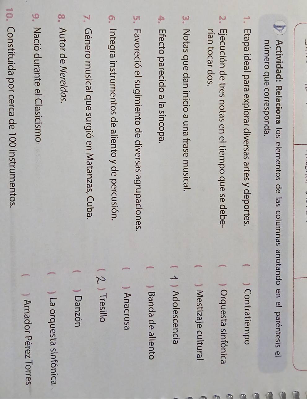 Actividad: Relaciona los elementos de las columnas anotando en el paréntesis el
número que corresponda.
1. Etapa ideal para explorar diversas artes y deportes.  ) Contratiempo
2. Ejecución de tres notas en el tiempo que se debe-  ) Orquesta sinfónica
rían tocar dos.
 ) Mestizaje cultural
3. Notas que dan inicio a una frase musical.
 ) Adolescencia
4. Efecto parecido a la síncopa.
)Banda de aliento
5. Favoreció el sugimiento de diversas agrupaciones.
( ) Anacrusa
6. Integra instrumentos de aliento y de percusión.
 ) Tresillo
7. Género musical que surgió en Matanzas, Cuba.
 ) Danzón
8. Autor de Nereidas.
 ) La orquesta sinfónica
9. Nació durante el Clasicismo
 Amador Pérez Torres
10. Constituida por cerca de 100 instrumentos.