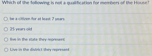 Which of the following is not a qualification for members of the House?
be a citizen for at least 7 years
25 years old
live in the state they represent
Live in the district they represent