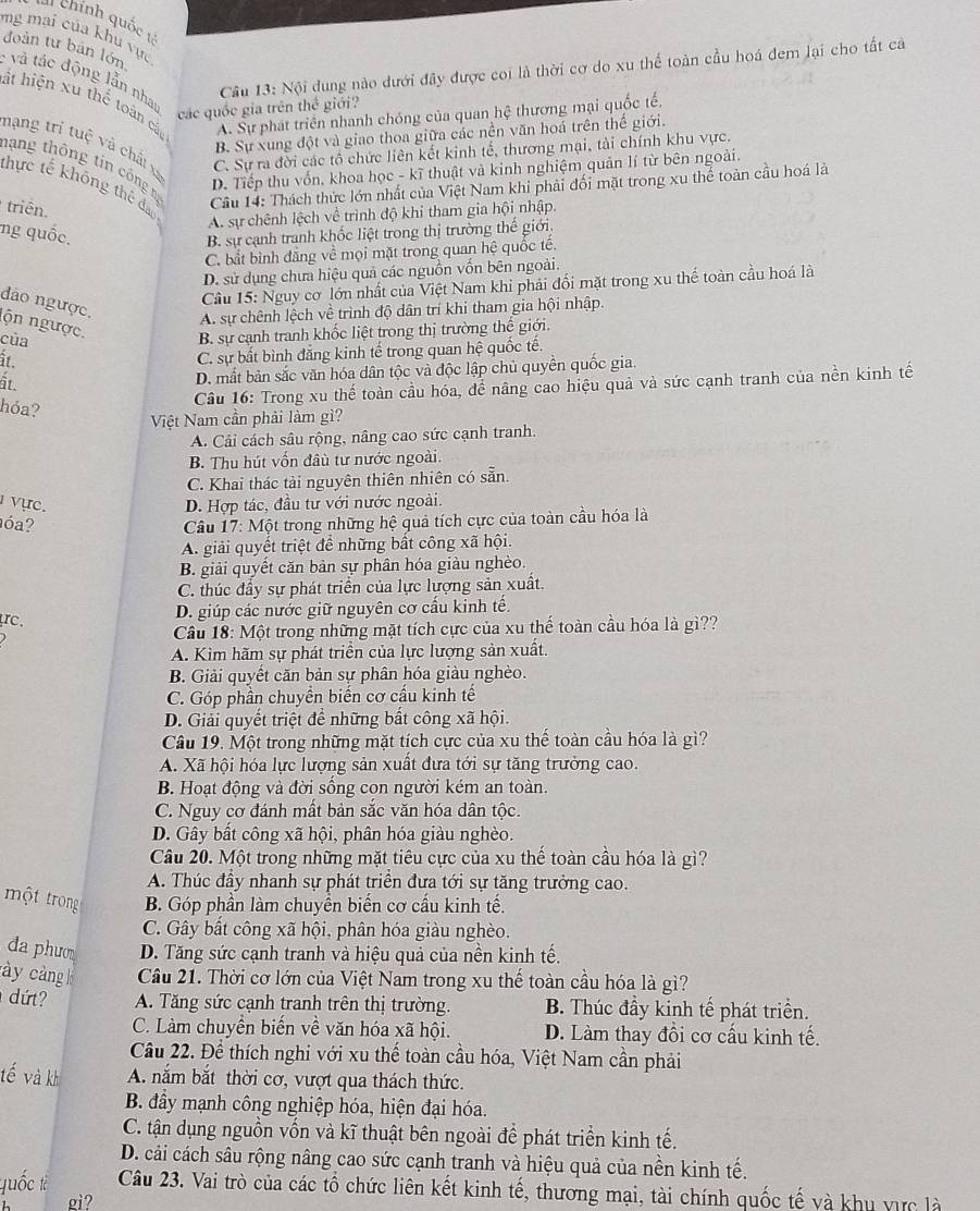 chính quốc t
mg mai của khu vực
: và tác động lẫn nhau đoàn tư bản lớn
Cầu 13: Nội dung nào dưới đây được coi là thời cơ do xu thể toàn cầu hoá đem lại cho tất cả
ật hiện xu thế toàn các A. Sự phát triển nhanh chóng của quan hệ thương mại quốc tế,
các quốc gia trên thể giới?
B. Sự xung đột và giao thoa giữa các nền văn hoá trên thể giới.
nạng trí tuệ và chấ xã
C. Sự ra đời các tổ chức liên kết kinh tế, thương mại, tài chính khu vực.
hạng thông tin công m
D. Tiếp thu vốn, khoa học - kĩ thuật và kinh nghiệm quản lí từ bên ngoài.
thực tế không thể đạo
triên.
Câu 14: Thách thức lớn nhất của Việt Nam khi phải đối mặt trong xu thể toàn cầu hoá là
A. sự chênh lệch về trình độ khi tham gia hội nhập.
ng quốc. B. sự cạnh tranh khốc liệt trong thị trường thế giới.
C. bắt bình đẳng về mọi mặt trong quan hệ quốc tế.
D. sử dụng chưa hiệu quả các nguồn vốn bên ngoài.
Cầu 15: Nguy cơ lớn nhất của Việt Nam khi phải đối mặt trong xu thế toàn cầu hoá là
dảo ngược. A. sự chênh lệch về trình độ dân trí khi tham gia hội nhập.
ộn ngược. B. sự cạnh tranh khốc liệt trong thị trường thế giới.
của
it.
C. sự bất bình đắng kinh tế trong quan hệ quốc tế.
ất
D. mắt bản sắc văn hóa dân tộc và độc lập chủ quyền quốc gia.
Câu 16: Trong xu thế toàn cầu hóa, đế nâng cao hiệu quả và sức cạnh tranh của nền kinh tế
hóa?
Việt Nam cần phải làm gì?
A. Cải cách sâu rộng, nâng cao sức cạnh tranh.
B. Thu hút vốn đâu tư nước ngoài.
C. Khai thác tài nguyên thiên nhiên có sẵn.
vực. D. Hợp tác, đầu tư với nước ngoài.
óa?  Câu 17: Một trong những hệ quả tích cực của toàn cầu hóa là
A. giải quyết triệt để những bất công xã hội.
B. giải quyết căn bản sự phân hóa giàu nghèo.
C. thúc đầy sự phát triển của lực lượng sản xuất.
C.
D. giúp các nước giữ nguyên cơ cấu kinh tế.
Câầu 18: Một trong những mặt tích cực của xu thế toàn cầu hóa là gì??
A. Kìm hãm sự phát triển của lực lượng sản xuất.
B. Giải quyết căn bản sự phân hóa giàu nghèo.
C. Góp phần chuyển biến cơ cầu kinh tế
D. Giải quyết triệt để những bất công xã hội.
Câu 19. Một trong những mặt tích cực của xu thế toàn cầu hóa là gì?
A. Xã hội hóa lực lượng sản xuất đưa tới sự tăng trưởng cao.
B. Hoạt động và đời sống con người kém an toàn.
C. Nguy cơ đánh mất bản sắc văn hóa dân tộc.
D. Gây bất công xã hội, phân hóa giàu nghèo.
Câu 20. Một trong những mặt tiêu cực của xu thế toàn cầu hóa là gì?
A. Thúc đầy nhanh sự phát triển đưa tới sự tăng trưởng cao.
một trong B. Góp phần làm chuyền biến cơ cầu kinh tế.
C. Gây bất công xã hội, phân hóa giàu nghèo.
đa phươ D. Tăng sức cạnh tranh và hiệu quả của nền kinh tế.
ày càng k Cầu 21. Thời cơ lớn của Việt Nam trong xu thế toàn cầu hóa là gì?
dứt? A. Tăng sức cạnh tranh trên thị trường. B. Thúc đầy kinh tế phát triển.
C. Làm chuyển biến về văn hóa xã hội. D. Làm thay đồi cơ cầu kinh tế.
Cầu 22. Để thích nghi với xu thế toàn cầu hóa, Việt Nam cần phải
tế và kh A. năm bắt thời cơ, vượt qua thách thức.
B. đầy mạnh công nghiệp hóa, hiện đại hóa.
C. tận dụng nguồn vốn và kĩ thuật bên ngoài để phát triền kinh tế.
D. cải cách sâu rộng nâng cao sức cạnh tranh và hiệu quả của nền kinh tế.
quốc tà Câu 23. Vai trò của các tổ chức liên kết kinh tế, thương mại, tài chính quốc tế và khu vực là
gi?
