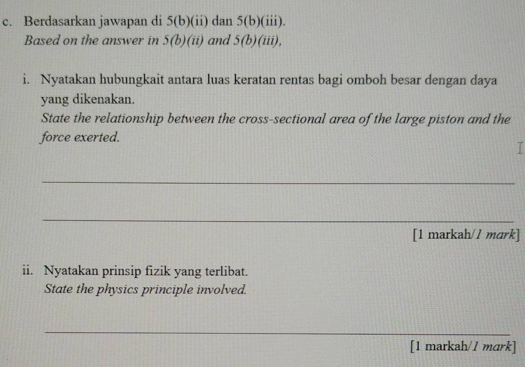 Berdasarkan jawapan di 5(b)(ii) dan 5(b)(iii). 
Based on the answer in 5(b)(ii) and 5(b)(iii), 
i. Nyatakan hubungkait antara luas keratan rentas bagi omboh besar dengan daya 
yang dikenakan. 
State the relationship between the cross-sectional area of the large piston and the 
force exerted. 
_ 
_ 
[1 markah/1 mark] 
ii. Nyatakan prinsip fizik yang terlibat. 
State the physics principle involved. 
_ 
[1 markah/1 mark]