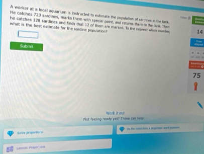 A worker at a local aquarium is instructed to estimate the population of sanines in the tank Vihes ② 
He catches 723 sardines, marks them with special paint, and returns them to the tank. Then 
he catches 128 sardines and finds that 12 of them are marked. To the nearest whole number, 14
what is the best estimate for the sardine population? 
Submit

75
1 
Work it out 
Not feeling ready yet? These can help 
Solive proportions Oo the rolos form a prsenton wrt poe 
Lesion: Praportoas