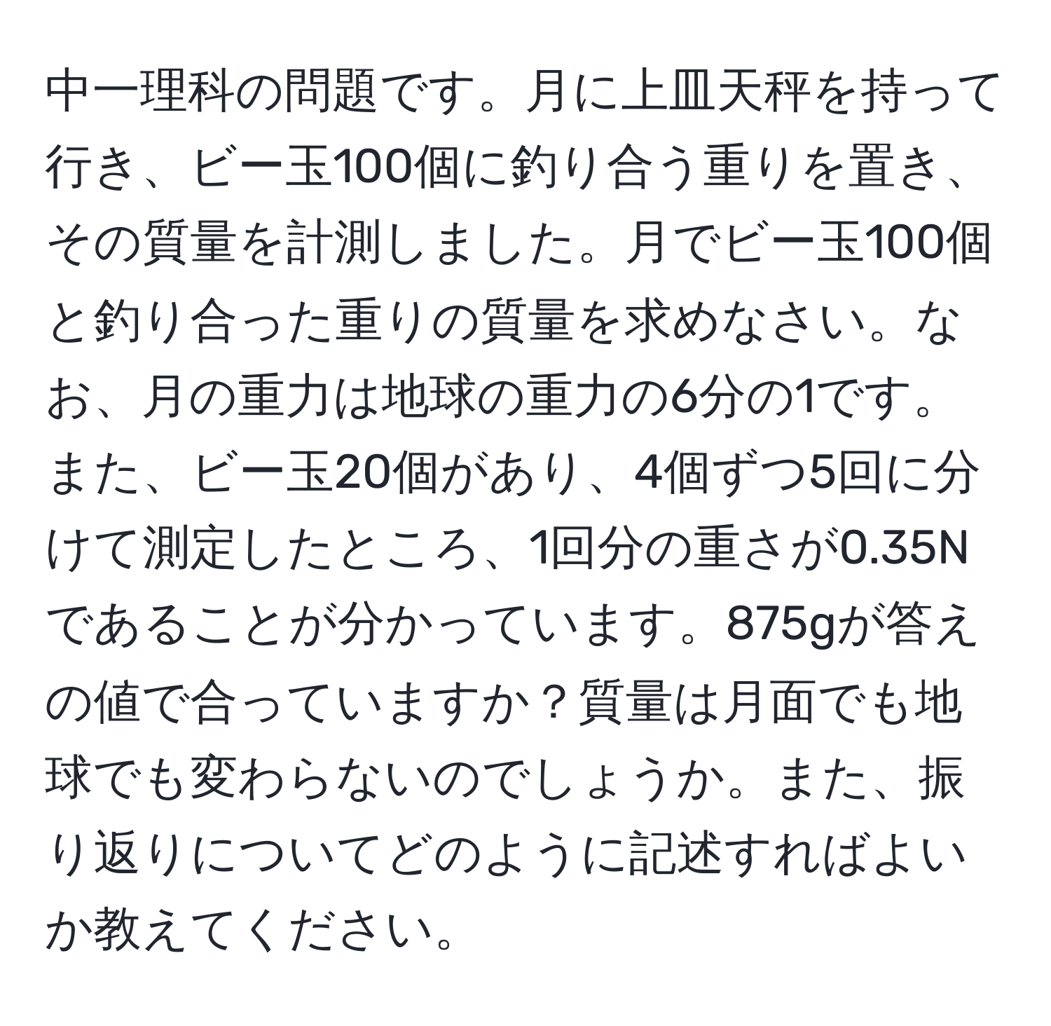 中一理科の問題です。月に上皿天秤を持って行き、ビー玉100個に釣り合う重りを置き、その質量を計測しました。月でビー玉100個と釣り合った重りの質量を求めなさい。なお、月の重力は地球の重力の6分の1です。また、ビー玉20個があり、4個ずつ5回に分けて測定したところ、1回分の重さが0.35Nであることが分かっています。875gが答えの値で合っていますか？質量は月面でも地球でも変わらないのでしょうか。また、振り返りについてどのように記述すればよいか教えてください。