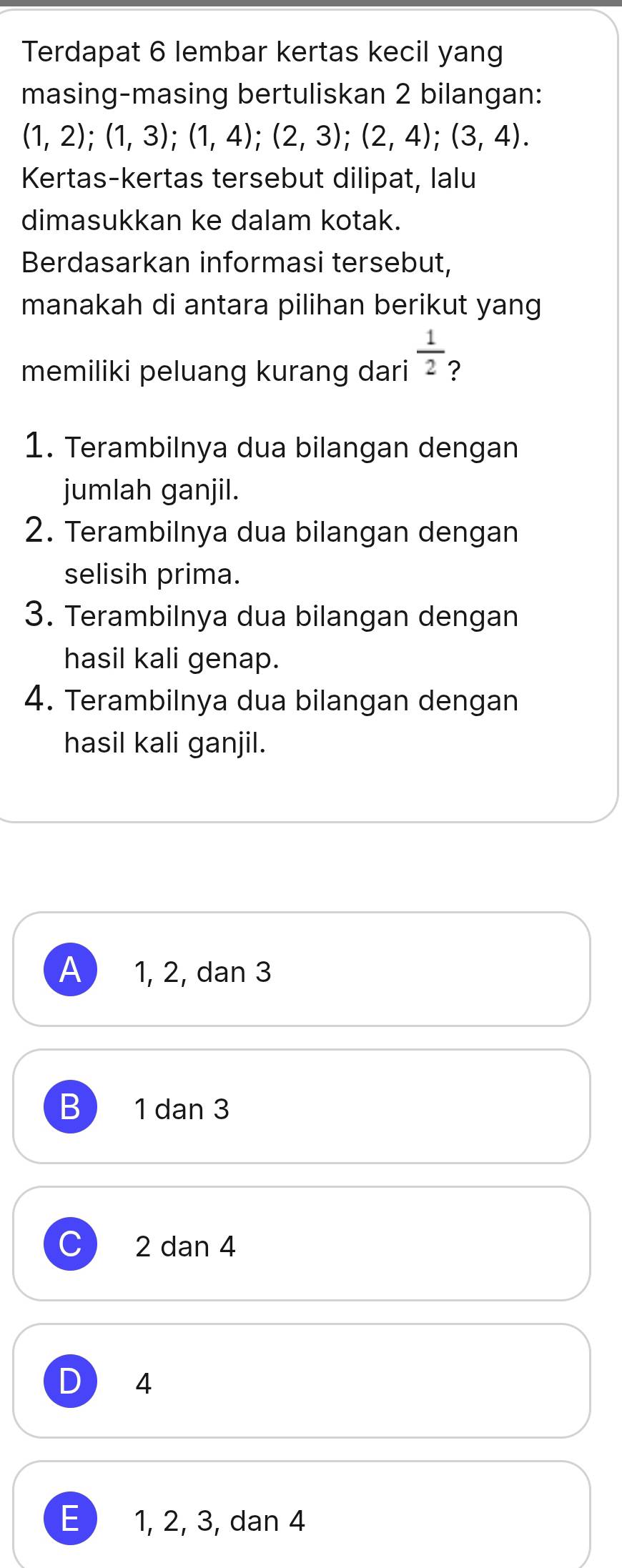 Terdapat 6 lembar kertas kecil yang
masing-masing bertuliskan 2 bilangan:
(1,2);(1,3);(1,4);(2,3); (2,4); (3,4). 
Kertas-kertas tersebut dilipat, lalu
dimasukkan ke dalam kotak.
Berdasarkan informasi tersebut,
manakah di antara pilihan berikut yang
memiliki peluang kurang dari  1/2  ?
1. Terambilnya dua bilangan dengan
jumlah ganjil.
2. Terambilnya dua bilangan dengan
selisih prima.
3. Terambilnya dua bilangan dengan
hasil kali genap.
4. Terambilnya dua bilangan dengan
hasil kali ganjil.
A 1, 2, dan 3
B 1 dan 3
C 2 dan 4
D 4
E 1, 2, 3, dan 4