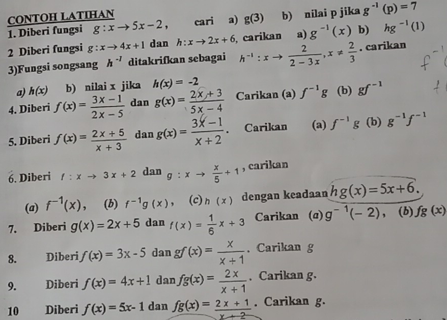 CONTOH LATIHAN
1. Diberi fungsi g:xto 5x-2, cari a) g(3) b) nilai p jika g^(-1)(p)=7
2 Diberi fungsi g:xto 4x+1 dan h:xto 2x+6 , carikan a) g^(-1)(x) b) hg^(-1)(1)
3)Fungsi songsang h^(-1) ditakrifkan sebagai h^(-1):xto  2/2-3x ,x!=  2/3 . carikan
a) h(x) b) nilai x jika h(x)=-2
4. Diberi f(x)= (3x-1)/2x-5  dan g(x)= (2x+3)/5x-4  Carikan (a) f^(-1)g (b) gf^(-1)
5. Diberi f(x)= (2x+5)/x+3  dan g(x)= (3x-1)/x+2 . Carikan (a) f^(-1)g (b) g^(-1)f^(-1)
6. Diberi f:xto 3x+2 dan g:xto  x/5 +1 , carikan
(a) f^(-1)(x) , (b) f^(-1)g(x) , (c) h(x) dengan keadaan hg(x)=5x+6.
7. Diberi g(x)=2x+5 dan f(x)= 1/6 x+3 Carikan (α) g^(-1)(-2), (b) fg(x)
8. Diberi f(x)=3x-5 dan gf(x)= x/x+1 . Carikan g
9. Diberi f(x)=4x+1 dan fg(x)= 2x/x+1 . Carikan g.
10 Diberi f(x)=5x-1 dan fg(x)= (2x+1)/x+2 . Carikan g.