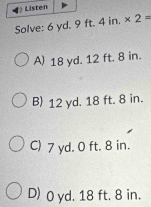 Listen
Solve: 6 yd. 9 ft. 4 in. * 2=
A) 18 yd. 12 ft. 8 in.
B) 12 yd. 18 ft. 8 in.
C) 7 yd. 0 ft. 8 in.
D) 0 yd. 18 ft. 8 in.
