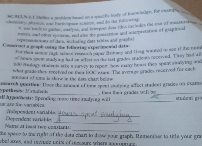 SC.912.N.1.1 Define a problem based on a specific body of knowledge, for exampl w 
. 
chemistry, physics, and Earth/space science, and do the following 
6. use tools to gather, analyze, and interpret data (this includes the use of measuremes 
metric and other systems, and also the generation and interpretation of graphical 
representations of data, including data tables and graphs) 
Construct a graph using the following experimental data: 
For their senior high school research paper Brittany and Greg wanted to see if the num 
of hours spent studying had an affect on the test grades students received. They had all
600 Biology students take a survey to report how many hours they spent studying and 
what grade they received on their EOC exam. The average grades received for each 
amount of time is show in the data chart below 
Research question: Does the amount of time spent studying affect student grades on exams 
ypothesis: If students _, then their grades will be_ 
all hypothesis: Spending more time studying will _student gra 
hat are the variables: 
_ 
Independent variable: 
_ 
Dependent variable: 
Name at least two constants: _. 
the space to the right of the data chart to draw your graph. Remember to title your gra 
abel axes, and include units of measure where appropriate.