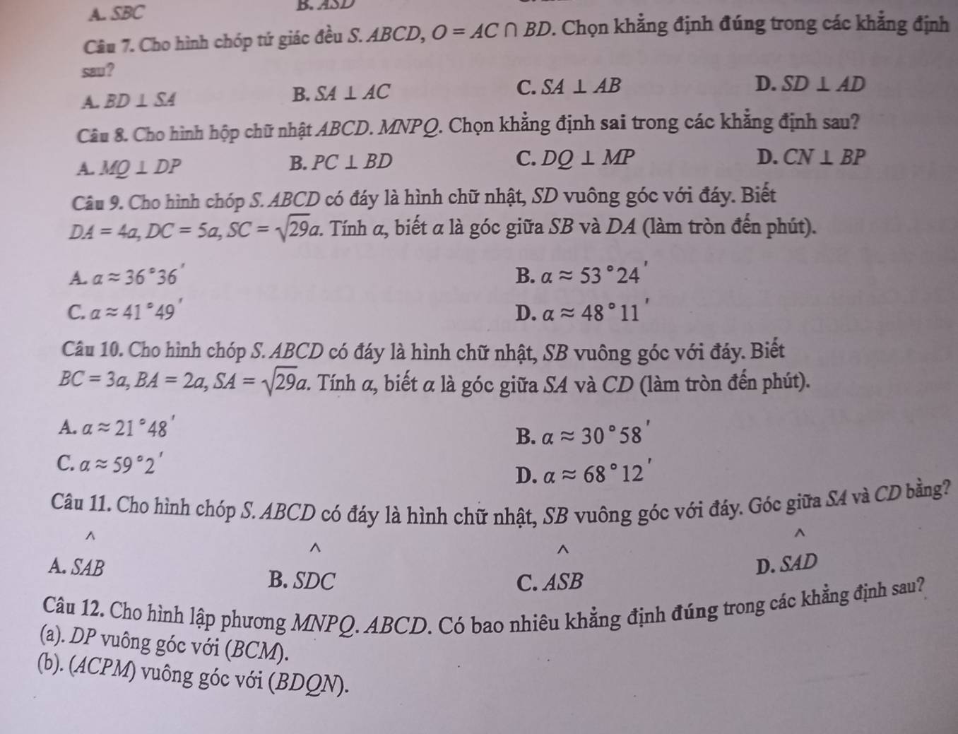 A. SBC B. ASD
Câu 7. Cho hình chóp tứ giác đều S. ABCD, O=AC∩ BD. Chọn khẳng định đúng trong các khẳng định
sau ?
A. BD⊥ SA B. SA⊥ AC C. SA⊥ AB
D. SD⊥ AD
Câu 8. Cho hình hộp chữ nhật ABCD. MNPQ. Chọn khẳng định sai trong các khẳng định sau?
A. MQ⊥ DP
B. PC⊥ BD C. DQ⊥ MP D. CN⊥ BP
Câu 9. Cho hình chóp S. ABCD có đáy là hình chữ nhật, SD vuông góc với đáy. Biết
DA=4a,DC=5a,SC=sqrt(29)a : Tính α, biết α là góc giữa SB và DA (làm tròn đến phút).
A. alpha approx 36°36' B. alpha approx 53°24'
C. alpha approx 41°49' D. alpha approx 48°11'
Câu 10. Cho hình chóp S. ABCD có đáy là hình chữ nhật, SB vuông góc với đáy. Biết
BC=3a,BA=2a,SA=sqrt(29)a :. Tính α, biết α là góc giữa SA và CD (làm tròn đến phút).
A. alpha approx 21°48'
B. alpha approx 30°58'
C. alpha approx 59°2'
D. alpha approx 68°12'
Câu 11. Cho hình chóp S. ABCD có đáy là hình chữ nhật, SB vuông góc với đáy. Góc giữa S4 và CD bằng?
^
^
^
^
A. SAB D. SAD
B. SDC C. ASB
Câu 12. Cho hình lập phương MNPQ. ABCD. Có bao nhiêu khẳng định đúng trong các khẳng định sau?
(a). DP vuông góc với (BCM).
(b). (ACPM) vuông góc với (BDQN).