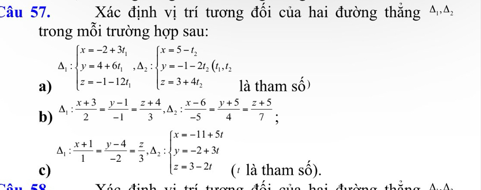 Xác định vị trí tương đối của hai đường thắng △ _1, △ _2
trong mỗi trường hợp sau: 
a) △ _1:beginarrayl x=-2+3t_1 y=4+6t_1, △ _2:beginarrayl x=5-t_2 y=-1-2t_2(t_1t_2 z=-1-12t_1endarray. là tham số) 
b) △ _1: (x+3)/2 = (y-1)/-1 = (z+4)/3 , △ _2: (x-6)/-5 = (y+5)/4 = (z+5)/7 ; 
c) △ _1: (x+1)/1 = (y-4)/-2 = z/3 , △ _2:beginarrayl x=-11+5t y=-2+3t z=3-2tendarray. (* là tham số). 
Vi t