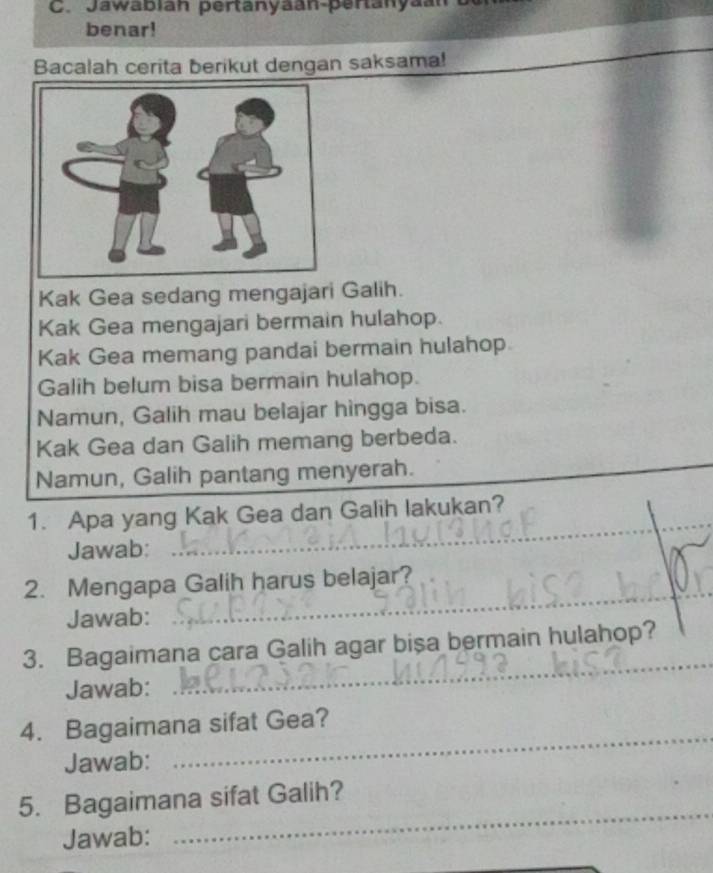 Jawabian pertanyaan-pertanya 
benar! 
Bacalah cerita berikut dengan saksama! 
Kak Gea sedang mengajari Galih. 
Kak Gea mengajari bermain hulahop. 
Kak Gea memang pandai bermain hulahop 
Galih belum bisa bermain hulahop. 
Namun, Galih mau belajar hìngga bisa. 
Kak Gea dan Galih memang berbeda. 
Namun, Galih pantang menyerah. 
1. Apa yang Kak Gea dan Galih lakukan? 
Jawab: 
_ 
2. Mengapa Galih harus belajar? 
Jawab: 
_ 
_ 
3. Bagaimana cara Galih agar bisa bermain hulahop? 
Jawab: 
_ 
4. Bagaimana sifat Gea? 
Jawab: 
_ 
5. Bagaimana sifat Galih? 
Jawab: