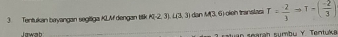 Tentukan bayangan segitiga KLM dengan titik K(-2,3). L(3,3) dan M(3,6) oleh translasi T= (-2)/3 Rightarrow T=( (-2)/3 )
Jawab 
satuan searah sumbu Y. Tentuka