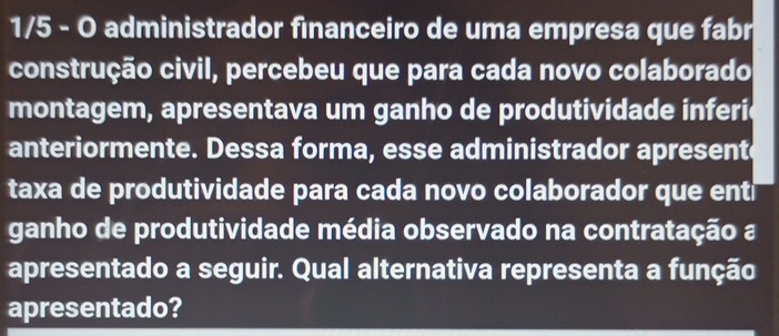 1/5 - O administrador financeiro de uma empresa que fabr 
construção civil, percebeu que para cada novo colaborado 
montagem, apresentava um ganho de produtividade inferie 
anteriormente. Dessa forma, esse administrador apresente 
taxa de produtividade para cada novo colaborador que ent 
ganho de produtividade média observado na contratação a 
apresentado a seguir. Qual alternativa representa a função 
apresentado?