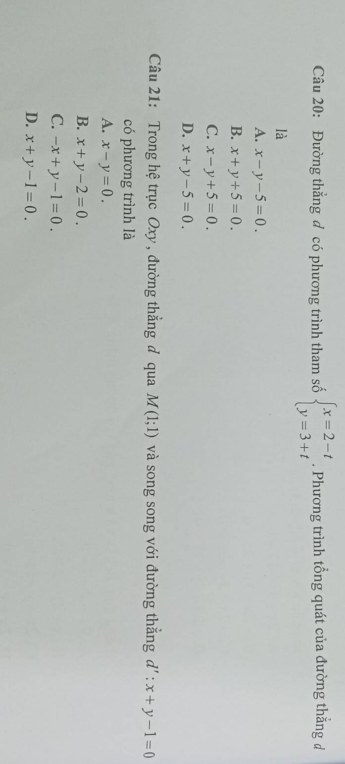 Đường thẳng đ có phương trình tham số beginarrayl x=2-t y=3+tendarray.. Phương trình tổng quát của đường thẳng d
là
A. x-y-5=0.
B. x+y+5=0.
C. x-y+5=0.
D. x+y-5=0. 
Câu 21: Trong hệ trục Oxy , đường thắng đ qua M(1;1) và song song với đường thắng d':x+y-1=0
có phương trình là
A. x-y=0.
B. x+y-2=0.
C. -x+y-1=0.
D. x+y-1=0.