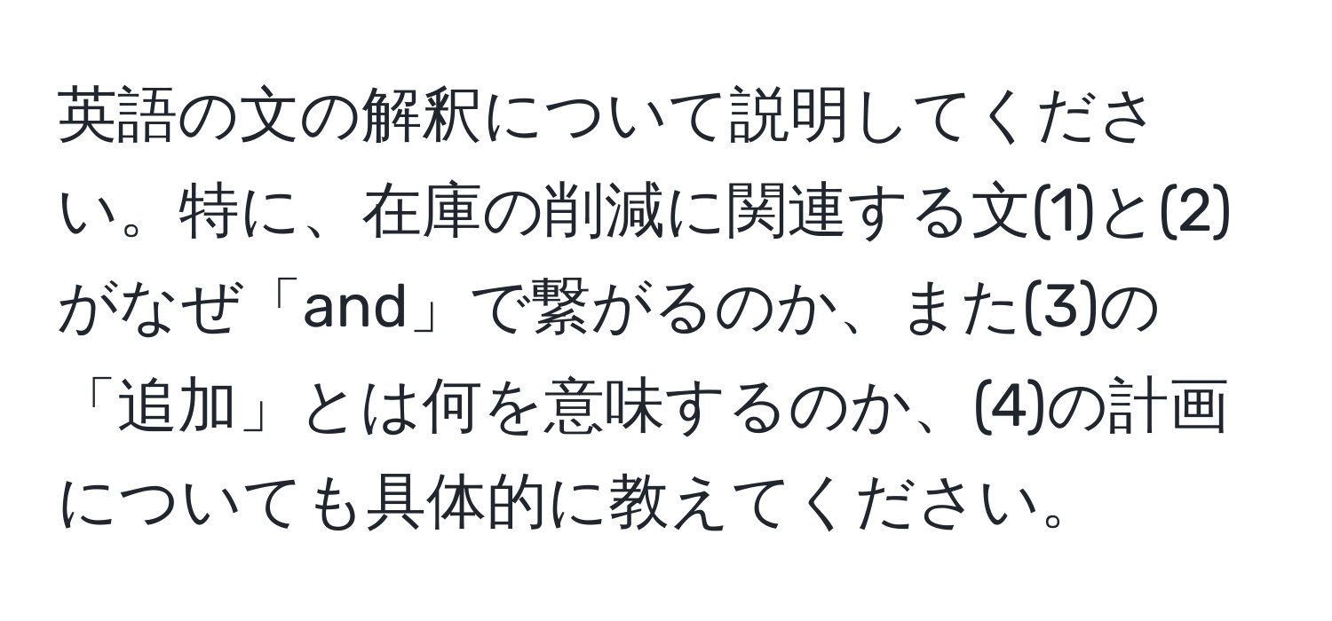 英語の文の解釈について説明してください。特に、在庫の削減に関連する文(1)と(2)がなぜ「and」で繋がるのか、また(3)の「追加」とは何を意味するのか、(4)の計画についても具体的に教えてください。