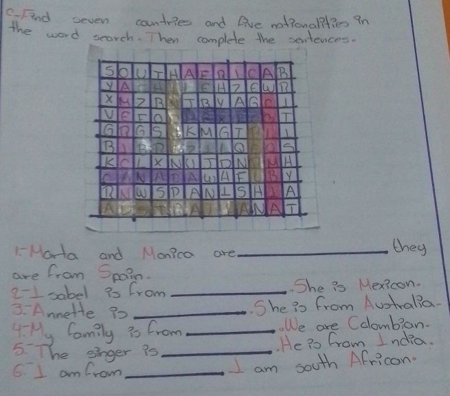 C-Find ceven contries and live nationalilies 9n 
the word search. Then complete the sentences. 
1-Marta and Monica are_ 
they 
are from Spain. 
2-1 sabel is from _She is Mexicon. 
3. Annete 30 _ 
She is from Australia. 
4 My family is from _oWe are Colombian. 
5. The einger is _. He ?s from India. 
6. I am from_ 
I am south Africon.