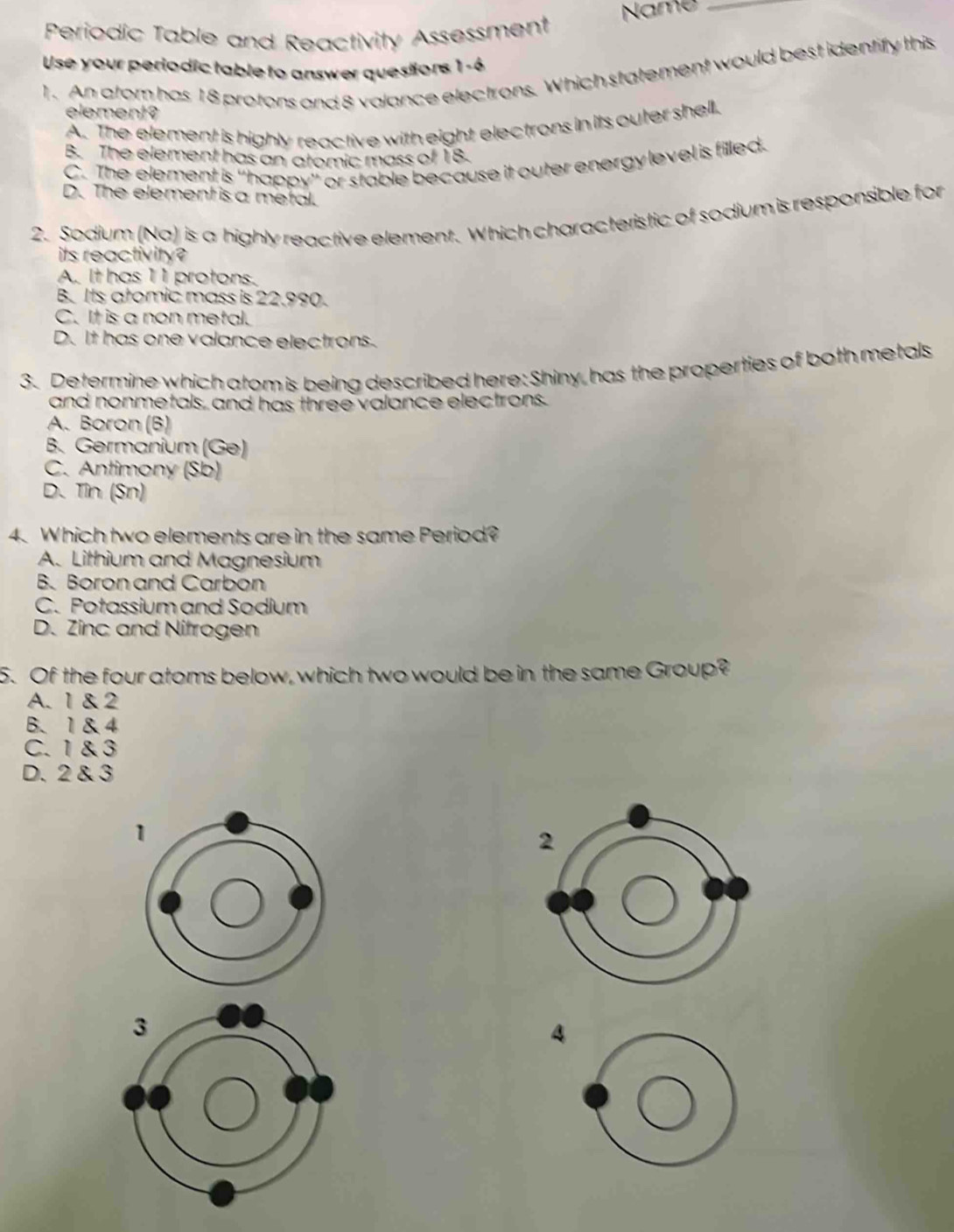 Periodic Table and Reactivity Assessment Name_
Use your periodic table to answer questions 1 -6
1. An atom has 18 protons and 8 valance electrons. Which statement would best identify this
element?
A. The element is highly reactive with eight electrons in its outer shell.
B. The element has an atomic mass of 18.
C. The element is ''happy'' or stable because it outer energy level is filled.
D. The element is a metal.
2. Sodium (Na) is a highly reactive element. Which characteristic of sodium is responsible for
its reactivity?
A. It has 11 protons.
B. Its atomic mass is 22.990.
C. It is a non metal.
D. It has one valance electrons.
3. Determine which atom is being described here: Shiny, has the properties of both metals
and nonmetals, and has three valance electrons.
A. Boron (B)
B. Germanium (Ge)
C. Antimony (Sb)
D. Tin (Sn)
4. Which two elements are in the same Period?
A. Lithium and Magnesium
B. Boron and Carbon
C. Potassium and Sodium
D. Zinc and Nitrogen
5. Of the four atoms below, which two would be in the same Group?
A. 1 & 2
B、 1&4
C. 1 & 3
D. 2 & 3
4