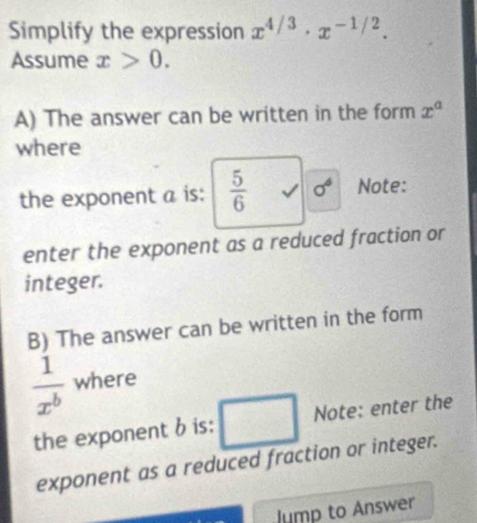 Simplify the expression x^(4/3)· x^(-1/2). 
Assume x>0. 
A) The answer can be written in the form x^a
where 
the exponent a is:  5/6  V sigma^6 Note: 
enter the exponent as a reduced fraction or 
integer. 
B) The answer can be written in the form
 1/x^b  where 
the exponent b is: Note: enter the 
exponent as a reduced fraction or integer. 
Jump to Answer