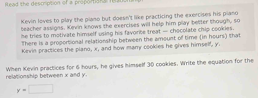 Read the description of a proportional relationship 
Kevin loves to play the piano but doesn't like practicing the exercises his piano 
teacher assigns. Kevin knows the exercises will help him play better though, so 
he tries to motivate himself using his favorite treat — chocolate chip cookies. 
There is a proportional relationship between the amount of time (in hours) that 
Kevin practices the piano, x, and how many cookies he gives himself, y. 
When Kevin practices for 6 hours, he gives himself 30 cookies. Write the equation for the 
relationship between x and y.
y=□