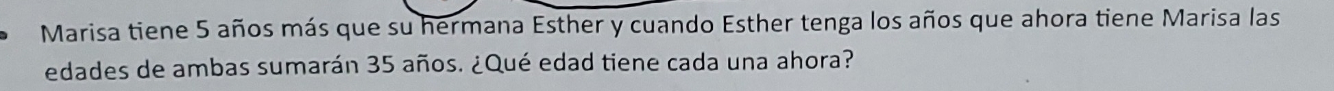 Marisa tiene 5 años más que su hermana Esther y cuando Esther tenga los años que ahora tiene Marisa las 
edades de ambas sumarán 35 años. ¿Qué edad tiene cada una ahora?