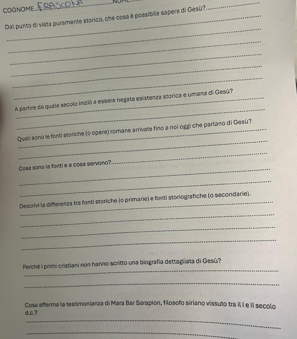 NOME 
COGNOME 
Dal punto di vista puramente storico, che cosa è possibile sapere di Gesù? 
_ 
_ 
_ 
_ 
_ 
_ 
_ 
A partire da quale secolo iniziò a essere negata esistenza storica e umana di Gesù? 
_ 
_Quali sono le fonti storiche (o opere) romane arrivate fino a noi oggi che parlano di Gesù? 
_ 
Cosa sono le fonti e a cosa servono? 
_ 
_ 
Descrivi la differenza tra fonti storiche (o primarie) e fonti storiografiche (o secondarie). 
_ 
_ 
_ 
_ 
Perché i primi cristiani non hanno scritto una biografia dettagliata di Gesù? 
_ 
Cosa afferma la testimonianza di Mara Bar Sarapion, filosofo siriano vissuto tra il I e II secolo 
d.c.? 
_ 
_