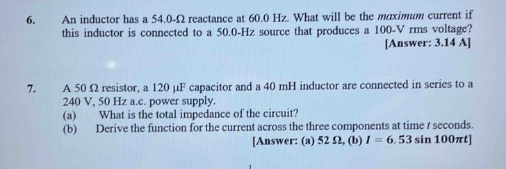 An inductor has a 54.0-Ω reactance at 60.0 Hz. What will be the maximum current if 
this inductor is connected to a 50.0-Hz source that produces a 100-V rms voltage? 
[Answer: 3.14 A] 
7. A 50 Ω resistor, a 120 μF capacitor and a 40 mH inductor are connected in series to a
240 V, 50 Hz a.c. power supply. 
(a) What is the total impedance of the circuit? 
(b) Derive the function for the current across the three components at time t seconds. 
[Answer: (a) 52 Ω, (b) I=6.53sin 100π t]