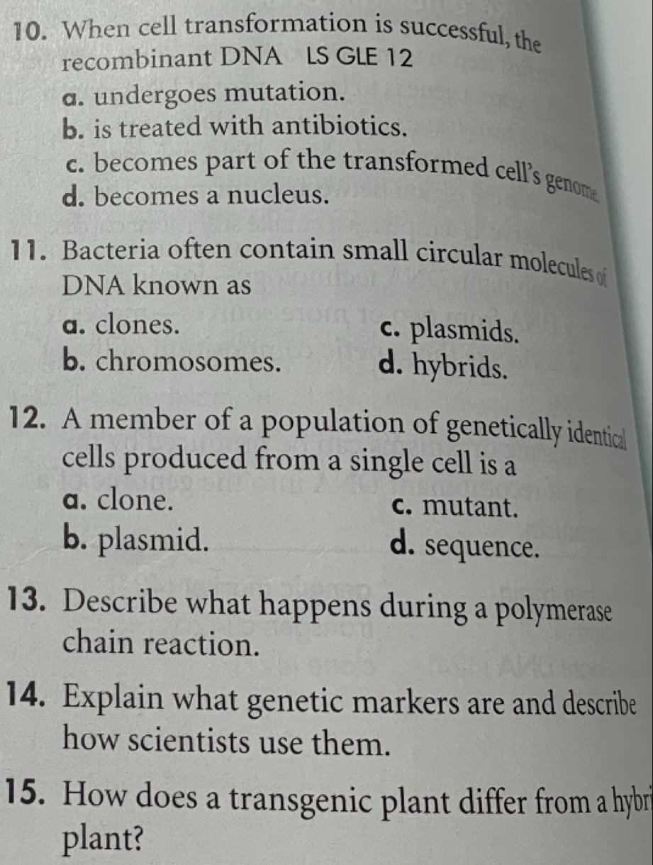 When cell transformation is successful, the
recombinant DNA LS GLE 12
a. undergoes mutation.
b. is treated with antibiotics.
c. becomes part of the transformed cell’s genome
d. becomes a nucleus.
11. Bacteria often contain small circular molecules of
DNA known as
a. clones. c. plasmids.
b. chromosomes. d. hybrids.
12. A member of a population of genetically identical
cells produced from a single cell is a
a. clone. c. mutant.
b. plasmid. d. sequence.
13. Describe what happens during a polymerase
chain reaction.
14. Explain what genetic markers are and describe
how scientists use them.
15. How does a transgenic plant differ from a hybr
plant?