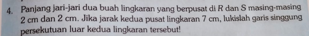 Panjang jari-jari dua buah lingkaran yang berpusat di R dan S masing-masing
2 cm dan 2 cm. Jika jarak kedua pusat lingkaran 7 cm, lukislah garis singgung 
persekutuan luar kedua lingkaran tersebut!