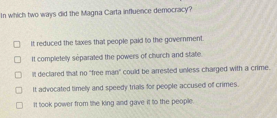 In which two ways did the Magna Carta influence democracy?
It reduced the taxes that people paid to the government.
It completely separated the powers of church and state.
It declared that no “free man” could be arrested unless charged with a crime.
It advocated timely and speedy trials for people accused of crimes.
It took power from the king and gave it to the people.