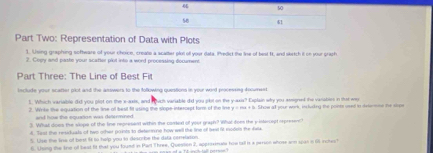 Part Two: Representation of Data with Plots 
1. Using graphing software of your choice, creats a scatter plot ol your data. Predict the line of best ft, and sketch it on your praph 
7. Copy and paste your scatter plot into a word processing document 
Part Three: The Line of Best Fit 
include your scatter plot and the answers to the following questions in your word processing fnwment 
1. Which variable did you plot on the x-axis, and rvch variable did you pibt on the y-axis? Explain why you semigned the variables in that wy 
2. Winke the equation of the line of best fit using the slope intercept forr of the line y=mx+2 Show all your work, inluding the poits used in dete mne the stoe 
3. What does the slope of the line represent within the corel of your graph? What does the y intercept represen 
4. Sast the residuals of two other poists to detennno how well the line of lest it modes the daa 
5. Uise the line of bost it to help you to describe the data cenelason 
6. Using the tne olf beat fit that you foued in Part Three, Question 2, apprisinta how tall is a person whose arm spas in 66 schest